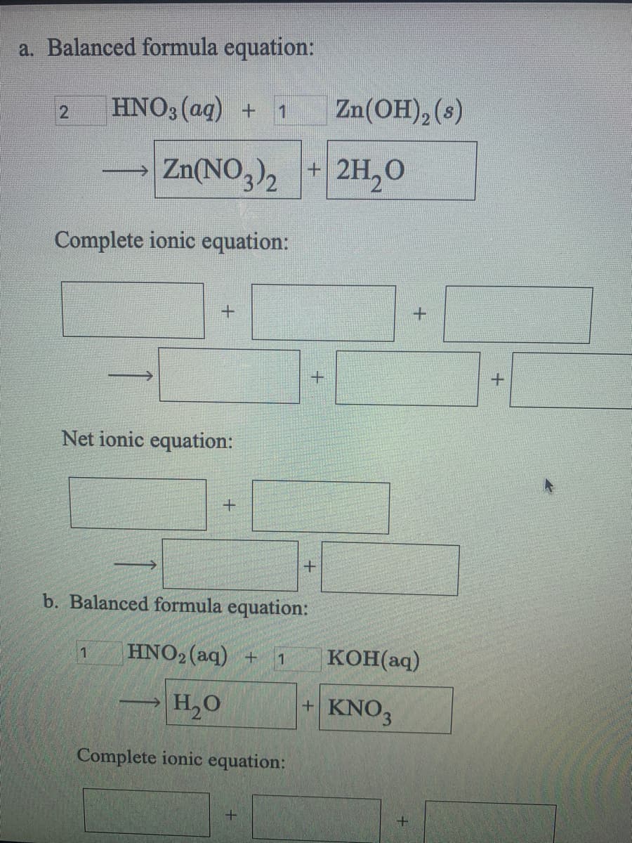 a. Balanced formula equation:
HNO3 (aq) + 1
Zn(OH), (s)
Zn(NO,)2
+ 2H,0
Complete ionic equation:
Net ionic equation:
b. Balanced formula equation:
1
HNO2 (aq) +
KOH(aq)
H,O
+ KNO3
Complete ionic equation:
