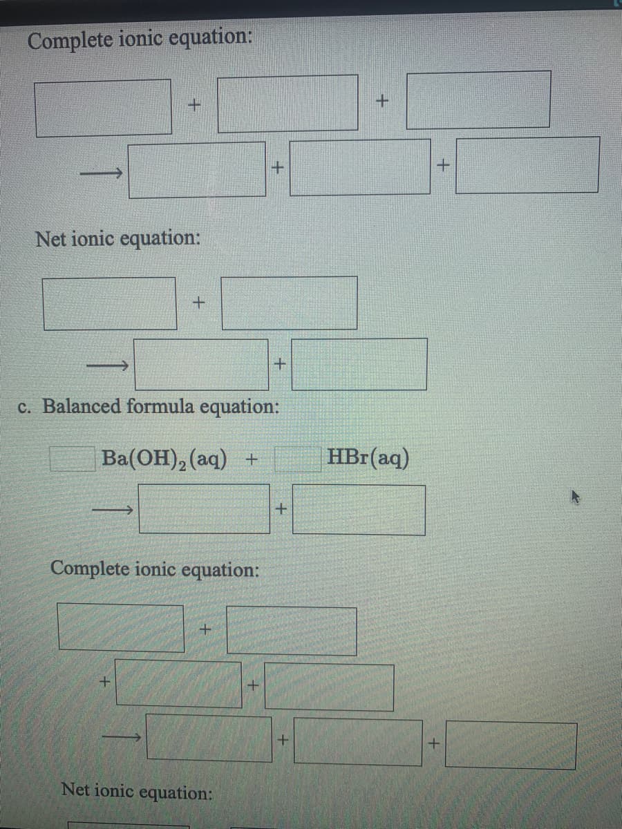 Complete ionic equation:
+.
Net ionic equation:
+
c. Balanced formula equation:
Ba(OH), (aq) +
HBr(aq)
Complete ionic equation:
Net ionic equation:
