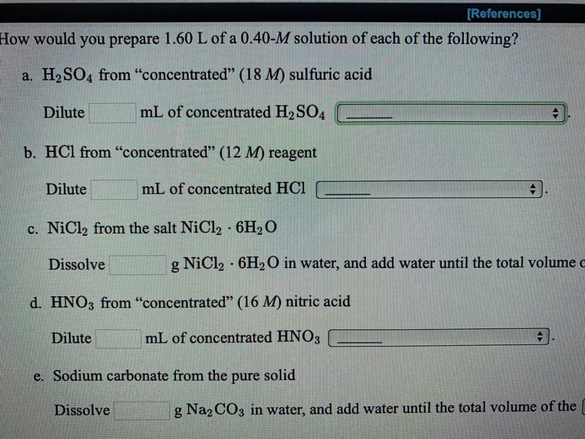 [References]
How would you prepare 1.60 L of a 0.40-M solution of each of the following?
a. H2SO4 from "concentrated" (18 M) sulfuric acid
Dilute
mL of concentrated H2 SO4
b. HCl from "concentrated" (12 M) reagent
Dilute
mL of concentrated HCl
c. NiCl2 from the salt NiCl2 6H2O
Dissolve
g NiCl2 · 6H20 in water, and add water until the total volume c
d. HNO3 from "concentrated" (16 M) nitric acid
Dilute
mL of concentrated HNO3
e. Sodium carbonate from the pure solid
Dissolve
g Na2 CO3 in water, and add water until the total volume of the
