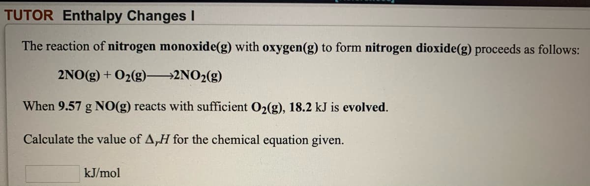 TUTOR Enthalpy Changes I
The reaction of nitrogen monoxide(g) with oxygen(g) to form nitrogen dioxide(g) proceeds as follows:
2NO(g) + O2(g) 2NO2(g)
When 9.57 g NO(g) reacts with sufficient 02(g), 18.2 kJ is evolved.
Calculate the value of A,H for the chemical equation given.
kJ/mol
