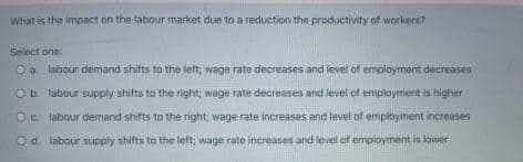 What is the impact on the labour market due to a reduction the productivity of workers?
Select one:
Oa labour demand shifts to the left; wage rate decreases and level of employment decreases
Ob. labour supply shifts to the right; wage rate decreases and level of employment is higher
Oc labour demand shifts to the right; wage rate increases and level of employment increases
Od labour supply shifts to the left; wage rate increases and level of employment is lower
