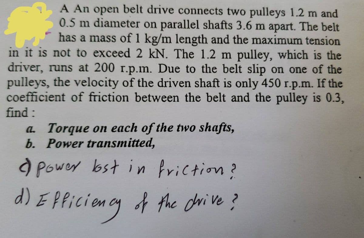 #
A An open belt drive connects two pulleys 1.2 m and
0.5 m diameter on parallel shafts 3.6 m apart. The belt
has a mass of 1 kg/m length and the maximum tension
in it is not to exceed 2 kN. The 1.2 m pulley, which is the
driver, runs at 200 r.p.m. Due to the belt slip on one of the
pulleys, the velocity of the driven shaft is only 450 r.p.m. If the
coefficient of friction between the belt and the pulley is 0.3,
find:
a. Torque on each of the two shafts,
b. Power transmitted,
Power lost in friction?
d) Efficiency of the drive?