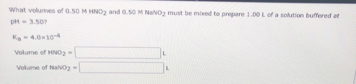 What volumes of 0.50 M HNO2 and 0.50 M NaNO2 must be mixed to prepare 1.00 L of a solution buffered at
pH = 3.50?
Ka = 4.0x10-4
Volume of HNO2 =
Volume of NaNO2
