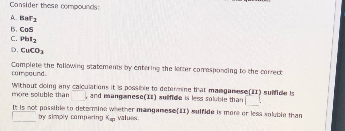 Consider these compounds:
А. ВaFz
В. Cos
C. PbI2
D. CUCO3
Complete the following statements by entering the letter corresponding to the correct
compound.
Without doing any calculations it is possible to determine that manganese(II) sulfide is
more soluble than , and manganese(II) sulfide is less soluble than
It is not possible to determine whether manganese(II) sulfide is more or less soluble than
by simply comparing Ksp values.
