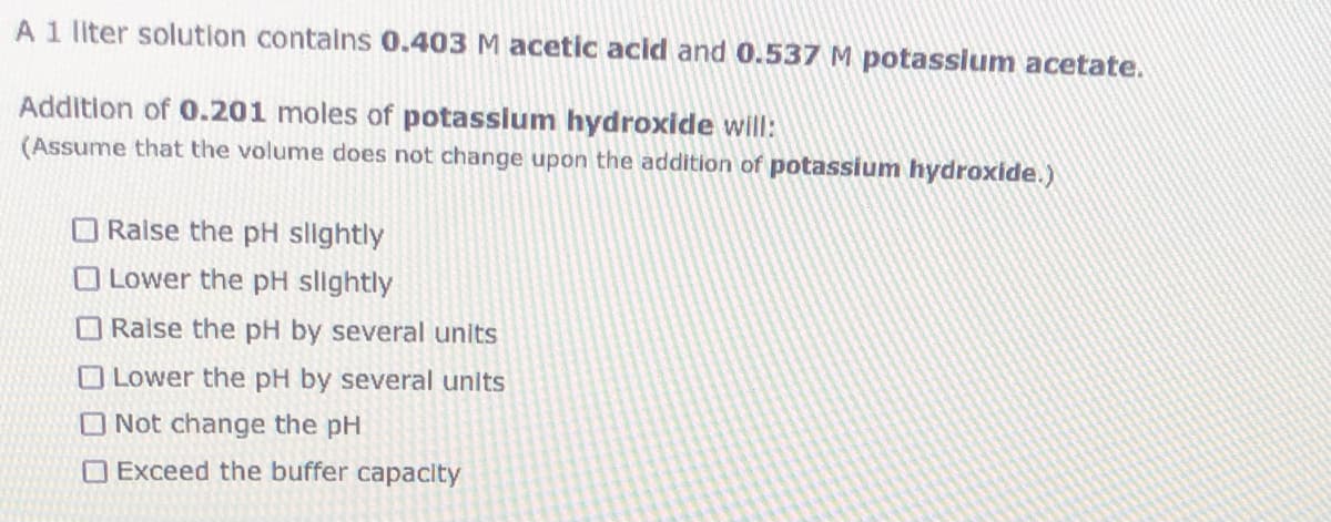 A 1 liter solution contains 0.403 M acetic acid and 0.537 M potasslum acetate.
Addition of 0.201 moles of potasslum hydroxide will:
(Assume that the volume does not change upon the addition of potassium hydroxide.)
O Raise the pH slightly
O Lower the pH slightly
O Raise the pH by several units
O Lower the pH by several units
O Not change the pH
O Exceed the buffer capacity
