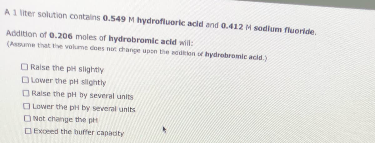 A1 liter solution contains 0.549 M hydrofluoric acid and 0.412 M sodium fluorlde.
Addition of 0.206 moles of hydrobromic acid will:
(Assume that the volume does not change upon the addition of hydrobromic acid.)
O Raise the pH slightly
O Lower the pH slightly
ORaise the pH by several units
OLower the pH by several units
O Not change the pH
O Exceed the buffer capacity
