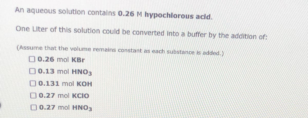 An aqueous solution contalns 0.26 M hypochlorous acld.
One Liter of this solution could be converted Into a buffer by the addition of:
(Assume that the volume remains constant as each substance is added.)
O 0.26 mol KBr
O 0.13 mol HNO3
0.131 mol KOH
O0.27 mol KCIO
O0.27 mol HNO3
