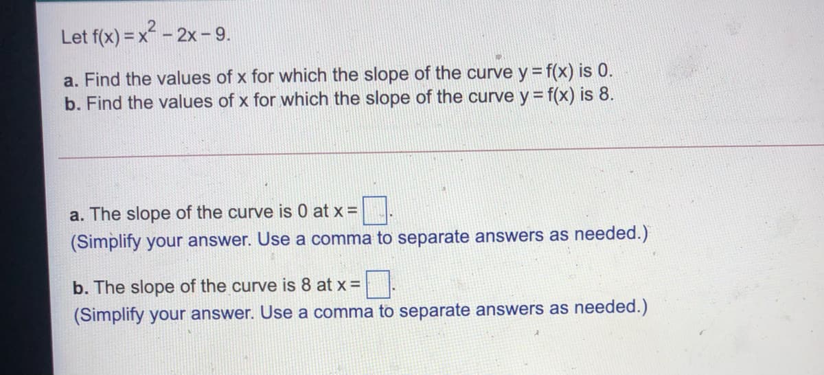 Let f(x) = x - 2x - 9.
a. Find the values of x for which the slope of the curve y = f(x) is 0.
b. Find the values of x for which the slope of the curve y = f(x) is 8.
a. The slope of the curve is 0 at x =
(Simplify your answer. Use a comma to separate answers as needed.)
b. The slope of the curve is 8 at x =
(Simplify your answer. Use a comma to separate answers as needed.)

