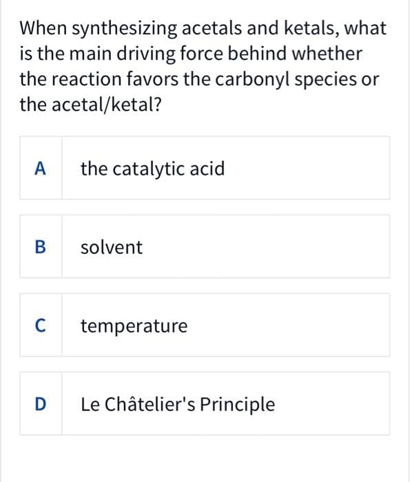 When synthesizing
acetals and ketals, what
is the main driving force behind whether
the reaction favors the carbonyl species or
the acetal/ketal?
A
B
C
D
the catalytic acid
solvent
temperature
Le Châtelier's Principle