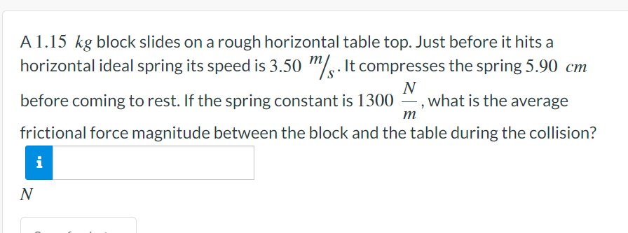 A 1.15 kg block slides on a rough horizontal table top. Just before it hits a
horizontal ideal spring its speed is 3.50 m. It compresses the spring 5.90 cm
N
before coming to rest. If the spring constant is 1300, what is the average
frictional force magnitude between the block and the table during the collision?
m
i
N