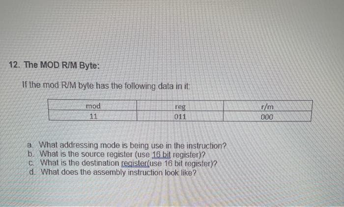 12. The MOD R/M Byte:
If the mod R/M byte has the following data in it:
mod
11
reg
011
a. What addressing mode is being use in the instruction?
b. What is the source register (use 16 bit register)?
c. What is the destination register(use 16 bit register)?
d. What does the assembly instruction look like?
r/m
000