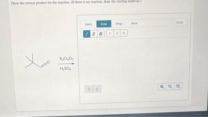 Draw the correct product for the reaction. (If there is no reaction, draw the starting material.)
K₂Cr₂O7
H₂SO4
Select
/ ||||||
G
Draw
✔
Rings
C H 0
More
Erase
Q2 Q