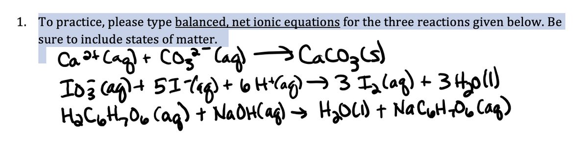 1. To practice, please type balanced, net ionic equations for the three reactions given below. Be
sure to include states of matter.
Ca ³+ (aq) + CO₂²¹ (ag) →→→ CaCO3(s)
103 (ag) + 51- (aq) + 6 H +(ag) → 3 I₂ (aq) + 3 H₂0 (1)
H₂C6th 06 (ag) + NaOH(aq) → H₂O(1) + NaC₂H-₂06 (aq)