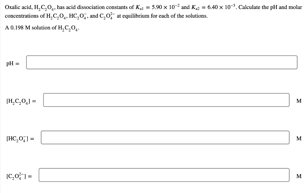 Oxalic acid, H₂C₂O4, has acid dissociation constants of Kal = 5.90 × 10-2 and K₁2 = 6.40 × 10-5. Calculate the pH and molar
concentrations of H₂C₂O4, HC₂0, and C₂02 at equilibrium for each of the solutions.
A 0.198 M solution of H₂C₂O4.
pH =
[H₂C₂O₂] =
[HC₂0] =
[C₂0²] =
M
M
M