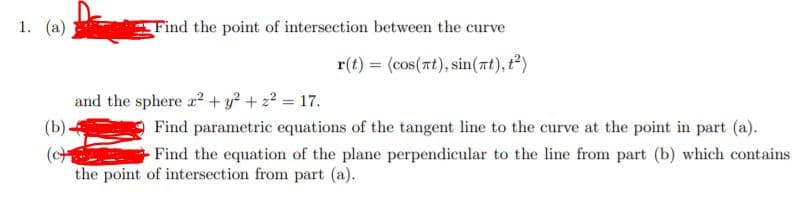 1. (a)
Find the point of intersection between the curve
r(t) = (cos(nt), sin(at), t2)
and the sphere r+ y² + 2² = 17.
(b).
Find parametric equations of the tangent line to the curve at the point in part (a).
(cH
the point of intersection from part (a).
Find the equation of the plane perpendicular to the line from part (b) which contains
