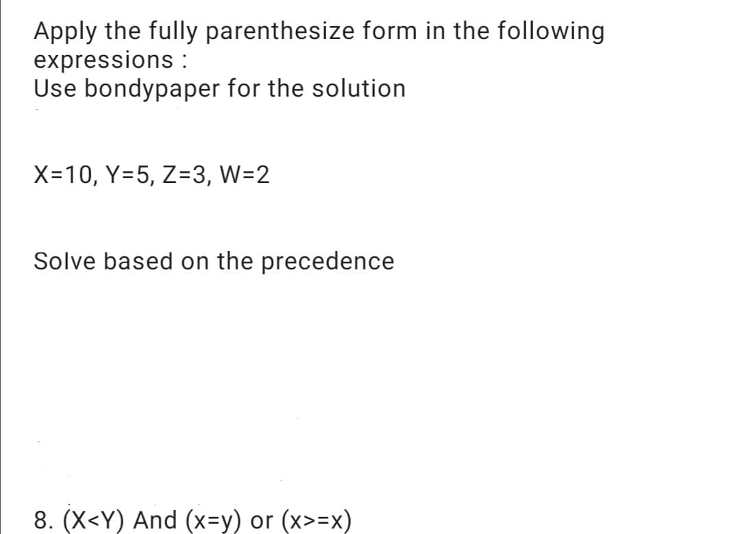 Apply the fully parenthesize form in the following
expressions :
Use bondypaper for the solution
X=10, Y=5, Z=3, W=2
Solve based on the precedence
8. (X<Y) And (x=y) or (x>=x)