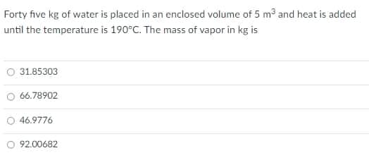 Forty five kg of water is placed in an enclosed volume of 5 m³ and heat is added
until the temperature is 190°C. The mass of vapor in kg is
O 31.85303
O 66.78902
O 46.9776
O 92.00682
