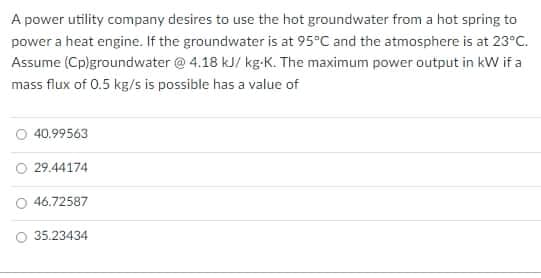 A power utility company desires to use the hot groundwater from a hot spring to
power a heat engine. If the groundwater is at 95°C and the atmosphere is at 23°c.
Assume (Cp)groundwater @ 4.18 kJ/ kg-K. The maximum power output in kW if a
mass flux of 0.5 kg/s is possible has a value of
O 40.99563
29.44174
O 46.72587
35.23434
