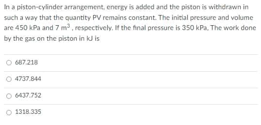 In a piston-cylinder arrangement, energy is added and the piston is withdrawn in
such a way that the quantity PV remains constant. The initial pressure and volume
are 450 kPa and 7 m3, respectively. If the final pressure is 350 kPa, The work done
by the gas on the piston in kJ is
687.218
4737.844
O 6437.752
1318.335
