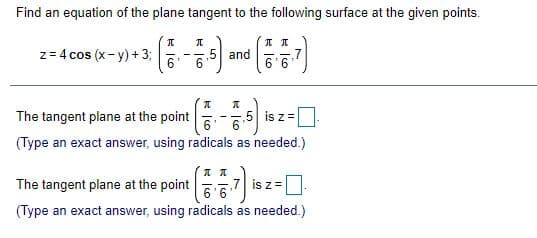 Find an equation of the plane tangent to the following surface at the given points.
z= 4 cos (x- y) + 3;
6.
.5 and
6.
- -
6'6
The tangent plane at the point
5 is z =
6
(Type an exact answer, using radicals as needed.)
The tangent plane at the point
7 is z =
6'6
(Type an exact answer, using radicals as needed.)
