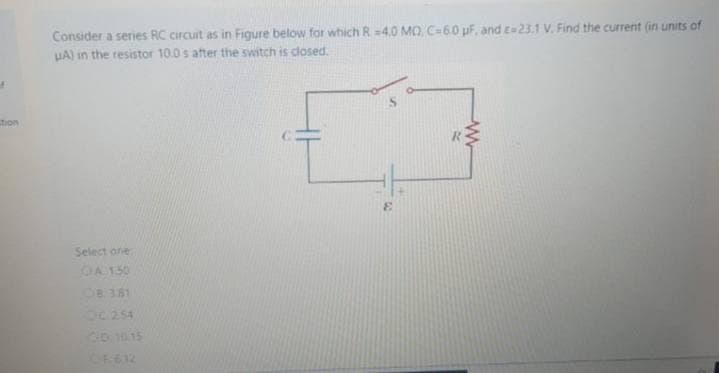 Consider a series RC circuit as in Figure below for which R =4.0 MO. C=6.0 uF, and c=23.1 V. Find the current (in units of
UA) in the resistor 10.0 s after the switch is closed.
tion
3.
Select one
OA 150
OB 381
OC254
CD 1015

