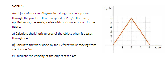 Soru 5
F. N
An object of mass m=1kg moving along the x-axis passes
through the point x = 0 with a speed of 2 m/s. The force,
applied along the x-axis, varies with position as shown in the
5.
figure.
3
a) Calculate the kinetic energy of the object when it passes
through x= 0.
b) Calculate the work done by the F, force while moving from
3
I, m
x = 0 to x= 4m.
c) Calculate the velocity of the object at x = 4m.
