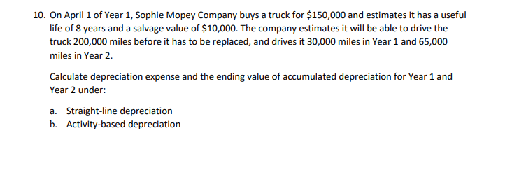 10. On April 1 of Year 1, Sophie Mopey Company buys a truck for $150,000 and estimates it has a useful
life of 8 years and a salvage value of $10,000. The company estimates it will be able to drive the
truck 200,000 miles before it has to be replaced, and drives it 30,000 miles in Year 1 and 65,000
miles in Year 2.
Calculate depreciation expense and the ending value of accumulated depreciation for Year 1 and
Year 2 under:
a. Straight-line depreciation
b. Activity-based depreciation