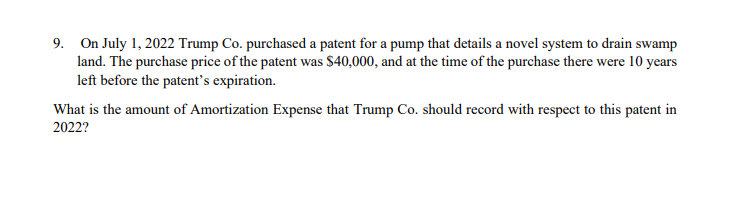 9. On July 1, 2022 Trump Co. purchased a patent for a pump that details a novel system to drain swamp
land. The purchase price of the patent was $40,000, and at the time of the purchase there were 10 years
left before the patent's expiration.
What is the amount of Amortization Expense that Trump Co. should record with respect to this patent in
2022?