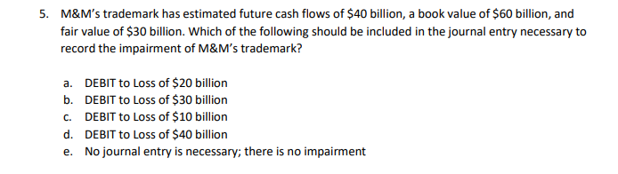 5. M&M's trademark has estimated future cash flows of $40 billion, a book value of $60 billion, and
fair value of $30 billion. Which of the following should be included in the journal entry necessary to
record the impairment of M&M's trademark?
a. DEBIT to Loss of $20 billion
b. DEBIT to Loss of $30 billion
C. DEBIT to Loss of $10 billion
d. DEBIT to Loss of $40 billion
e.
No journal entry is necessary; there is no impairment