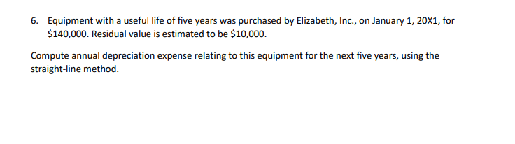 6. Equipment with a useful life of five years was purchased by Elizabeth, Inc., on January 1, 20X1, for
$140,000. Residual value is estimated to be $10,000.
Compute annual depreciation expense relating to this equipment for the next five years, using the
straight-line method.