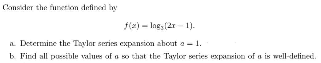 Consider the function defined by
f(x) = log3(2x – 1).
%3D
a. Determine the Taylor series expansion about a = 1.
b. Find all possible values of a so that the Taylor series expansion of a is well-defined.
