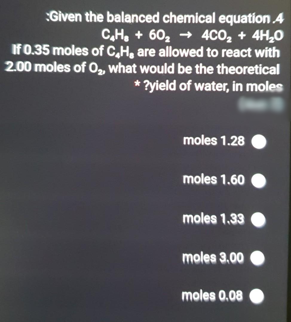 Given the balanced chemical equation 4
C,H, + 60, → 4CO2 + 4H,0
If 0.35 moles of C,H, are allowed to react with
2.00 moles of O2, what would be the theoretical
* ?yield of water, in moles
moles 1.28
moles 1.60
moles 1.33
moles 3.00
moles 0.08
