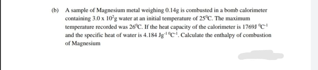 (b) A sample of Magnesium metal weighing 0.14g is combusted in a bomb calorimeter
containing 3.0 x 10²g water at an initial temperature of 25°C. The maximum
temperature recorded was 26°C. If the heat capacity of the calorimeter is 1769J °C'
and the specific heat of water is 4.184 Jg1 °C'. Calculate the enthalpy of combustion
of Magnesium
