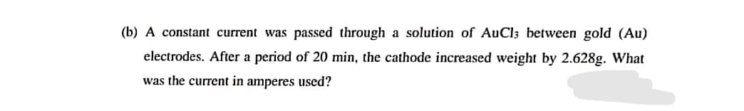 (b) A constant current was passed through a solution of AuCl; between gold (Au)
electrodes. After a period of 20 min, the cathode increased weight by 2.628g. What
was the current in amperes used?
