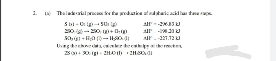 2.
(a)
The industrial process for the production of sulphuric acid has three steps.
S (s) + O2 (g) → SO2 (g)
AH° = -296.83 kJ
2SO3 (g) → 2SO2 (g) + O2 (g)
AH° = -198.20 kJ
SO3 (g) + H2O (1) → H2SO4 (1)
AH° = -227.72 kJ
Using the above data, calculate the enthalpy of the reaction,
2S (s) + 302 (g) + 2H2O (1) → 2H2SO4 (1)
