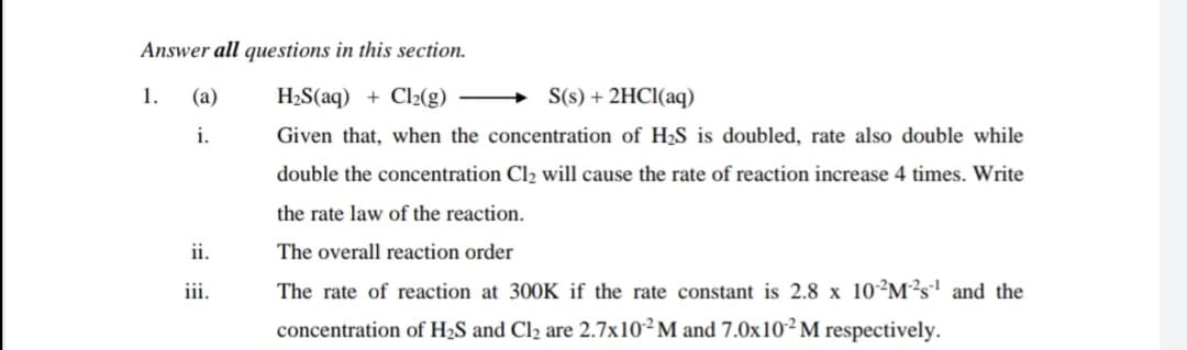 Answer all questions in this section.
1.
(a)
H2S(aq) + Cl2(g) –
S(s) + 2HCI(aq)
i.
Given that, when the concentration of H2S is doubled, rate also double while
double the concentration Cl2 will cause the rate of reaction increase 4 times. Write
the rate law of the reaction.
ii.
The overall reaction order
ii.
The rate of reaction at 300K if the rate constant is 2.8 x 10²M²s' and the
concentration of H2S and Cl2 are 2.7×10²M and 7.0x10² M respectively.
