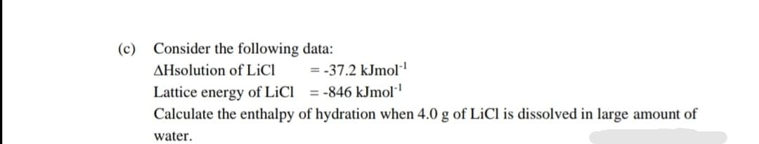 Consider the following data:
AHsolution of LİCI
Lattice energy of LiCl = -846 kJmol
(c)
= -37.2 kJmol·
Calculate the enthalpy of hydration when 4.0 g of LiCl is dissolved in large amount of
water.
