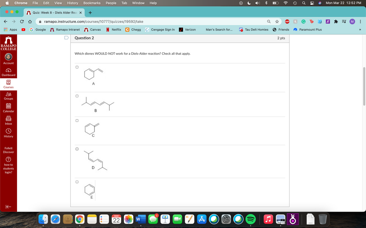 Chrome
File
Edit
View
History
Bookmarks
Реople
Tab
Window
Help
Mon Mar 22 12:52 PM
Quiz: Week 8 - Diels Alder Rea X
+
ramapo.instructure.com/courses/10777/quizzes/19592/take
Q ☆
R
ES
АВР
Apps
G Google
A Ramapo Intranet
Canvas
N Netflix
Chegg
Cengage Sign In
Verizon
Man's Search for...
Tau Delt Homies
Friends
Paramount Plus
>>
Question 2
2 pts
RAMAPO
COLLEGE
Which dienes WOULD NOT work for a Diels-Alder reaction? Check all that apply.
Account
Dashboard
A
Courses
lay
Groups
Calendar
Inbox
History
Follett
Discover
how to
students
D
login?
MAR
CC
W
22
DOCX
