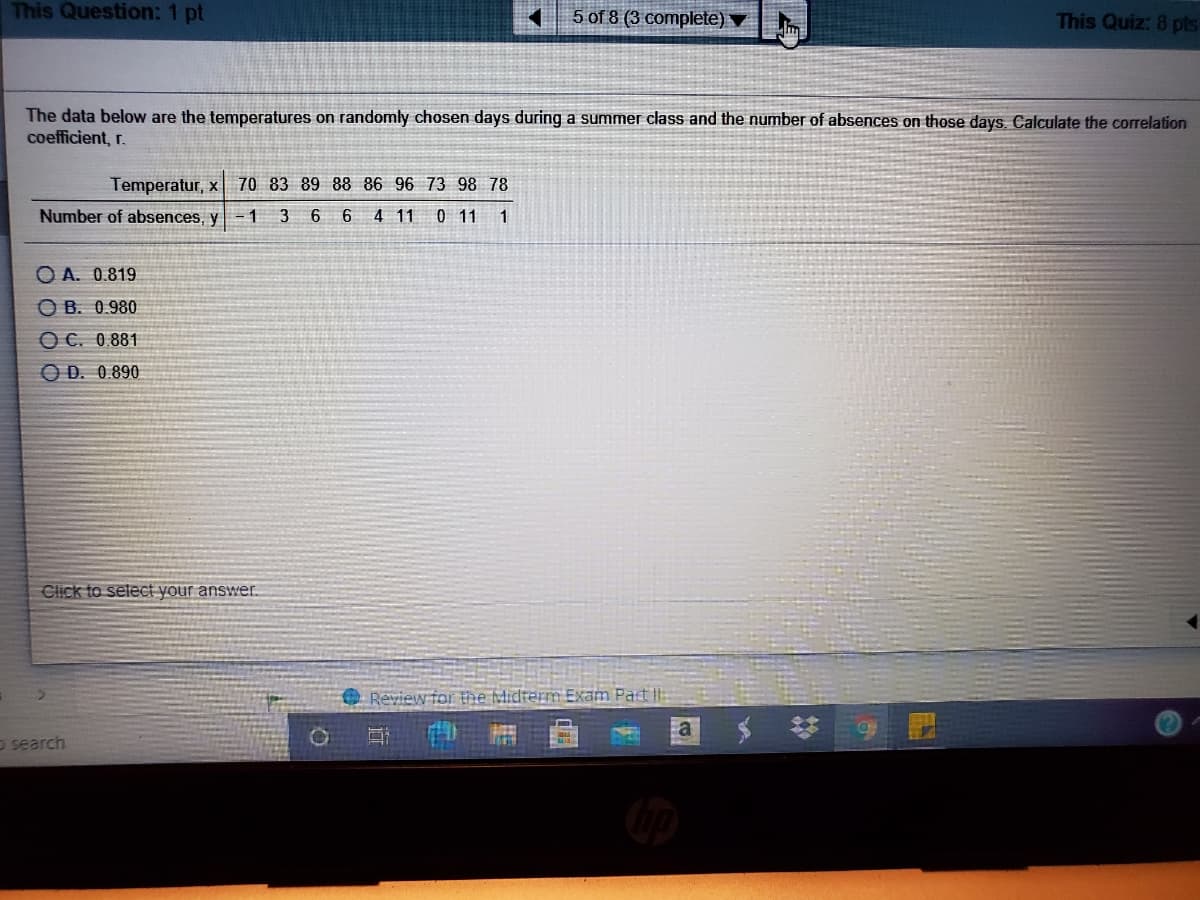 This Question: 1 pt
5 of 8 (3 complete)
This Quiz: 8 pts
The data below are the temperatures on randomly chosen days during a summer class and the number of absences on those days. Calculate the correlation
coefficient, r.
Temperatur, x 70 83 89 88 86 96 73 98 78
Number of absences, y - 1
3
6
6 4 11 0 11 1
O A. 0.819
O B. 0.980
O C. 0.881
O D. 0.890
Click to select your answer.
Review for the Midterm Exam Part
a
O search
