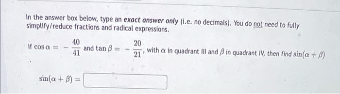 In the answer box below, type an exact answer only (i.e. no decimals). You do not need to fully
simplify/reduce fractions and radical expressions.
40
and tan B =
20
If cos a
21
with a in quadrant II and B in quadrant IV, then find sin(a + B)
41
sin(a + B) =
