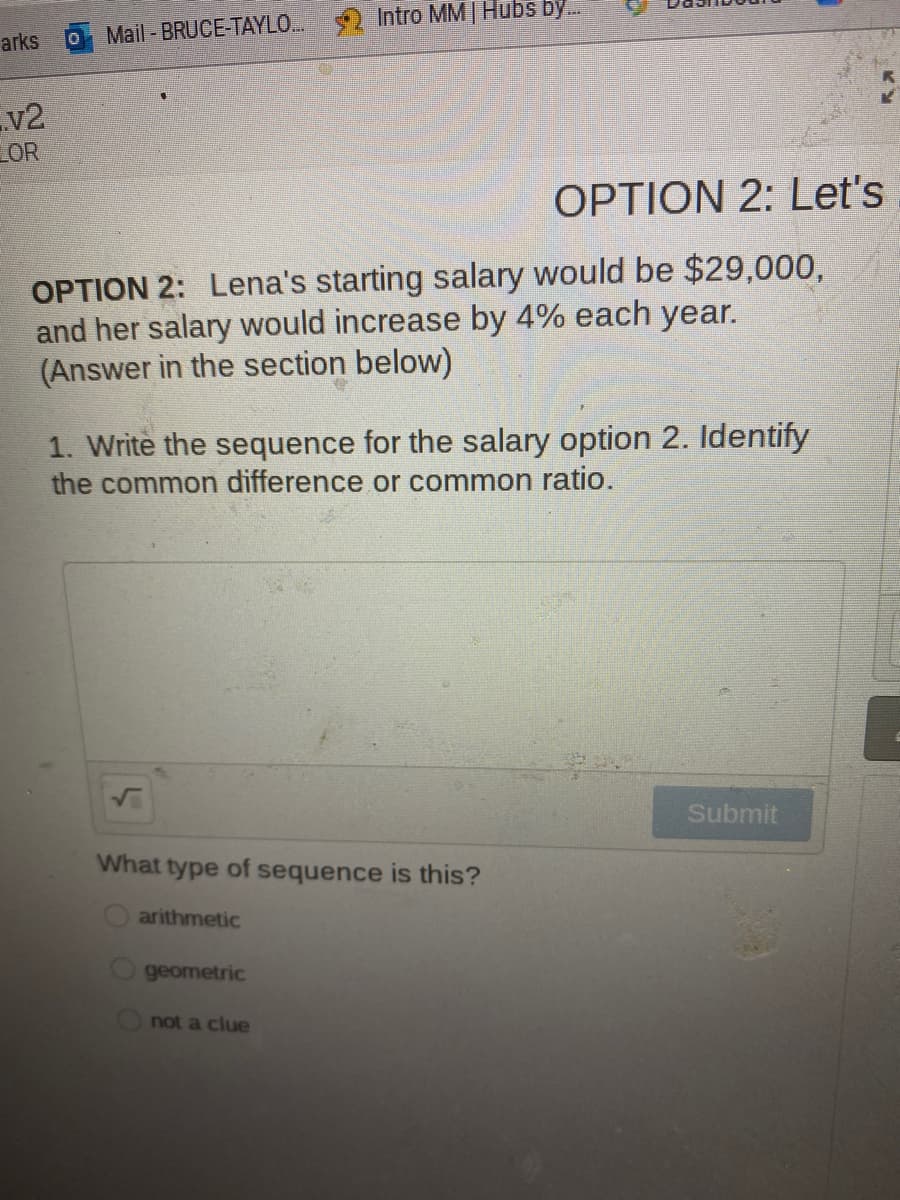 Intro MM |Hubs by.
arks
Mail -BRUCE-TAYLO.
v2
LOR
OPTION 2: Let's
OPTION 2: Lena's starting salary would be $29,000,
and her salary would increase by 4% each year.
(Answer in the section below)
1. Write the sequence for the salary option 2. Identify
the common difference or common ratio.
Submit
What type of sequence is this?
arithmetic
geometric
not a clue
