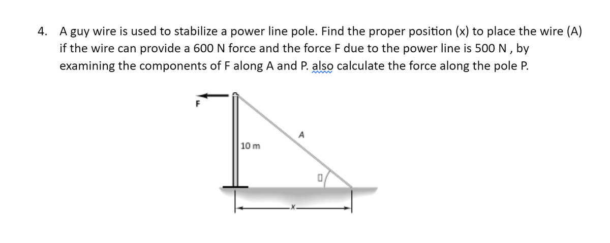 4. A guy wire is used to stabilize a power line pole. Find the proper position (x) to place the wire (A)
if the wire can provide a 600 N force and the force F due to the power line is 500 N , by
examining the components of F along A and P. also calculate the force along the pole P.
F
A
10 m

