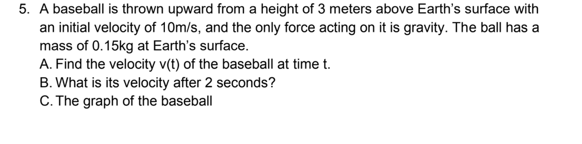 5. A baseball is thrown upward from a height of 3 meters above Earth's surface with
an initial velocity of 10m/s, and the only force acting on it is gravity. The ball has a
mass of 0.15kg at Earth's surface.
A. Find the velocity v(t) of the baseball at time t.
B. What is its velocity after 2 seconds?
C. The graph of the baseball
