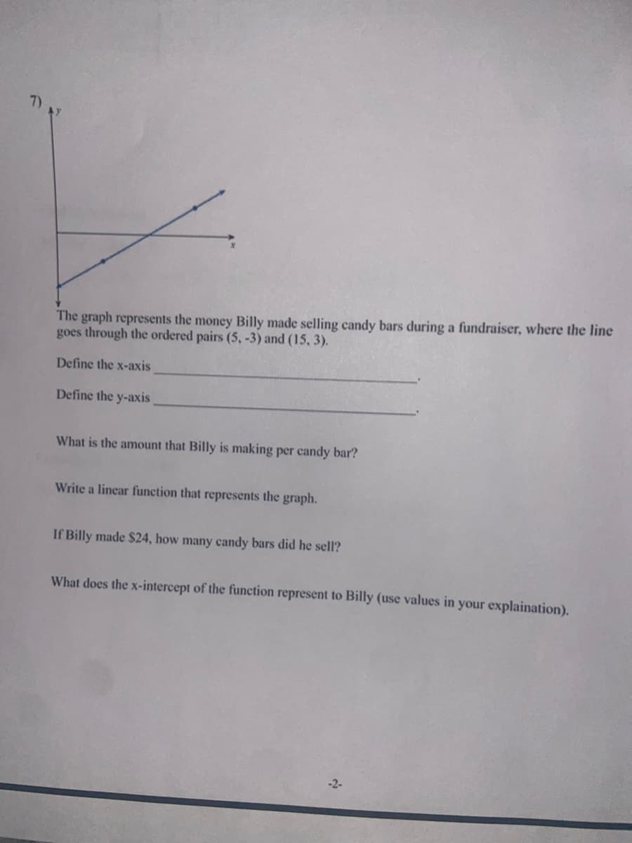 The graph represents the money Billy made selling candy bars during a fundraiser, where the line
goes through the ordered pairs (5, -3) and (15, 3).
Define the x-axis
Define the y-axis
What is the amount that Billy is making per candy bar?
Write a linear function that represents the graph.
If Billy made $24, how many candy bars did he sell?
What does the x-intercept of the function represent to Billy (use values in your explaination).
