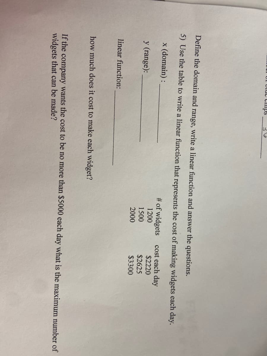 Uluc Cllps
Define the domain and range, write a linear function and answer the questions.
5) Use the table to write a linear function that represents the cost of making widgets each day.
x (domain) :
# of widgets
cost each day
$2220
$2625
$3300
1200
y (range):
1500
2000
linear function:
how much does it cost to make each widget?
If the company wants the cost to be no more than $5000 each day what is the maximum number of
widgets that can be made?
