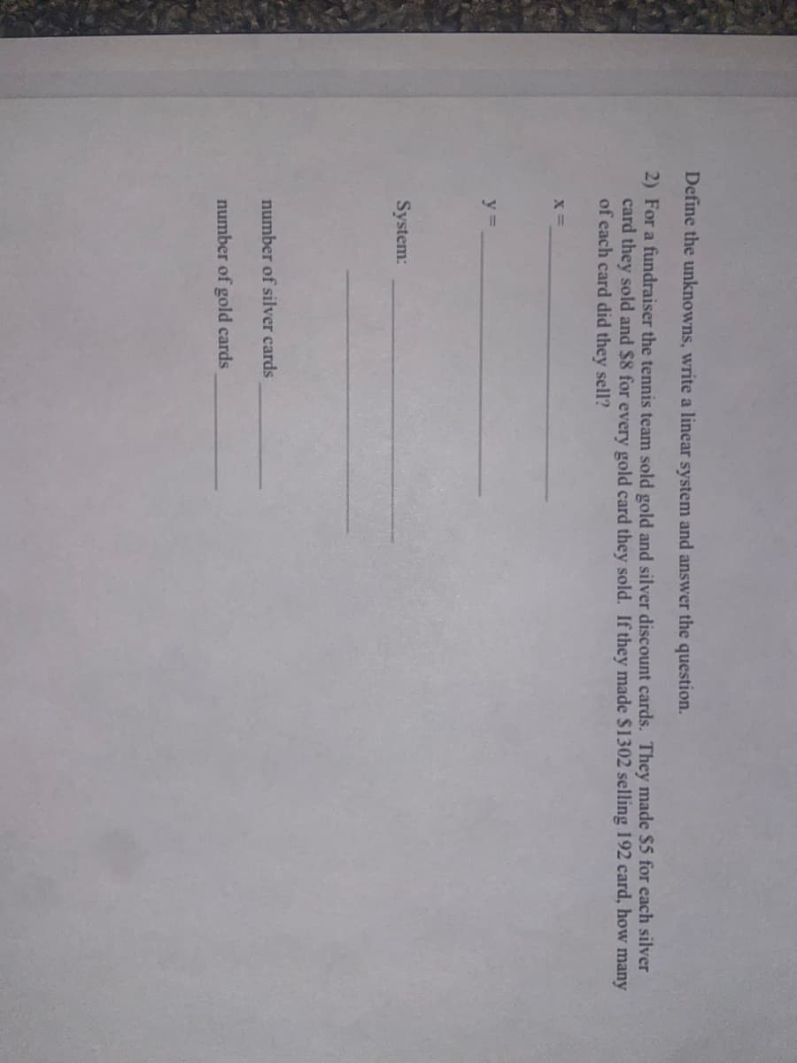 Define the unknowns, write a linear system and answer the question.
2) For a fundraiser the tennis team sold gold and silver discount cards. They made $5 for each silver
card they sold and $8 for every gold card they sold. If they made $1302 selling 192 card, how many
of each card did they sell?
y%3D
System:
number of silver cards
number of gold cards
