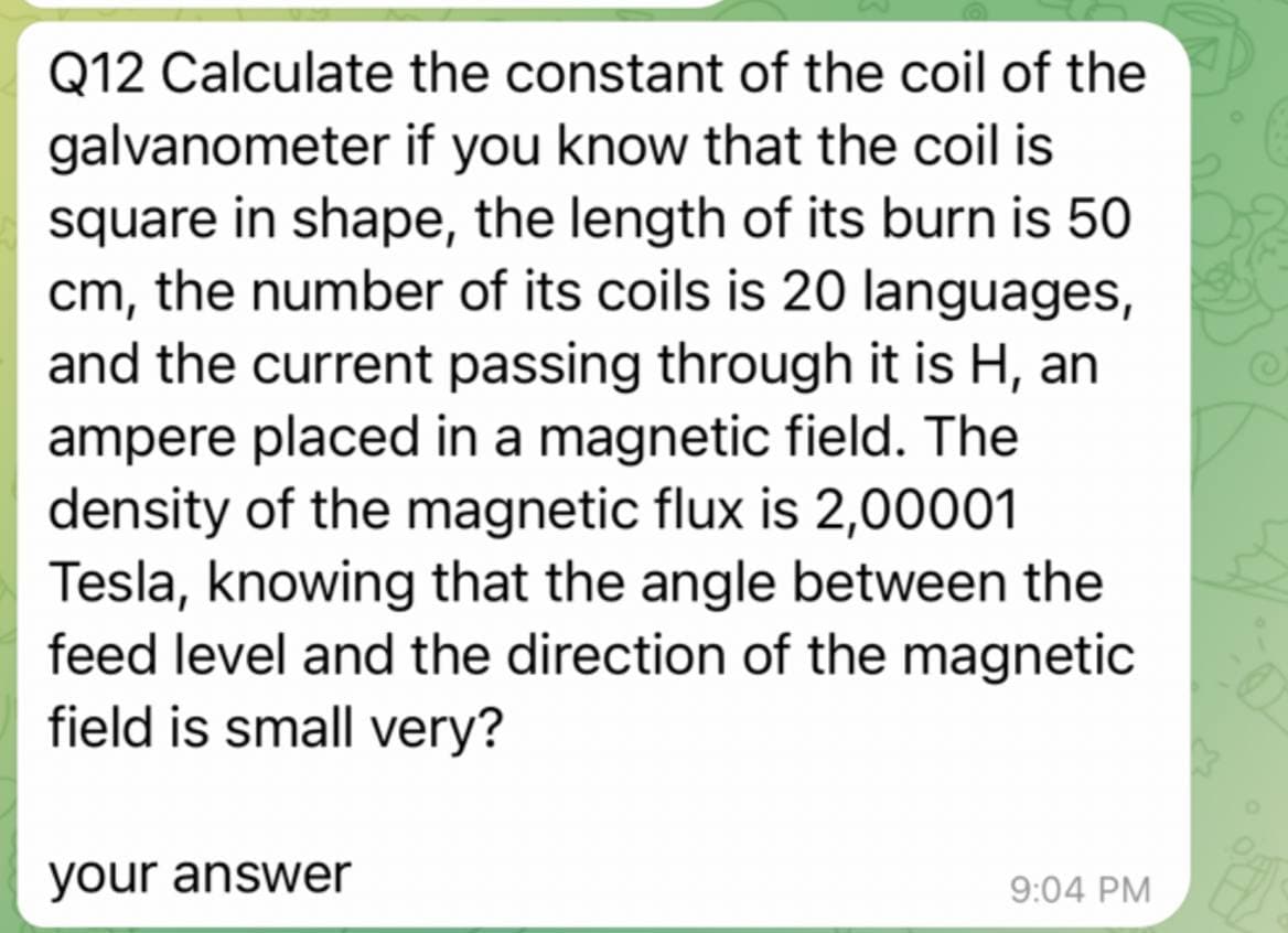Q12 Calculate the constant of the coil of the
galvanometer if you know that the coil is
square in shape, the length of its burn is 50
cm, the number of its coils is 20 languages,
and the current passing through it is H, an
ampere placed in a magnetic field. The
density of the magnetic flux is 2,00001
Tesla, knowing that the angle between the
feed level and the direction of the magnetic
field is small very?
your answer
9:04 PM