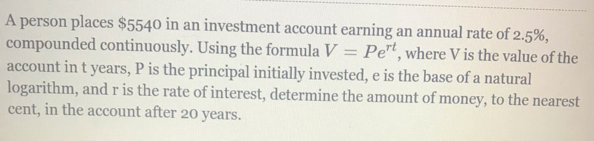 A person places $5540 in an investment account earning an annual rate of 2.5%,
compounded continuously. Using the formula V = Pe", where V is the value of the
account in t years, P is the principal initially invested, e is the base of a natural
logarithm, and r is the rate of interest, determine the amount of money, to the nearest
cent, in the account after 20 years.
