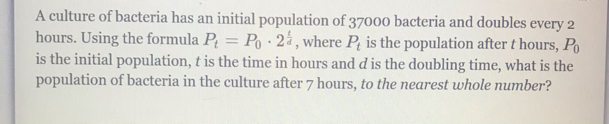 A culture of bacteria has an initial population of 37000 bacteria and doubles every 2
hours. Using the formula P = Po 2, where P; is the population after t hours, Po
is the initial population, t is the time in hours and d is the doubling time, what is the
population of bacteria in the culture after 7 hours, to the nearest whole number?
