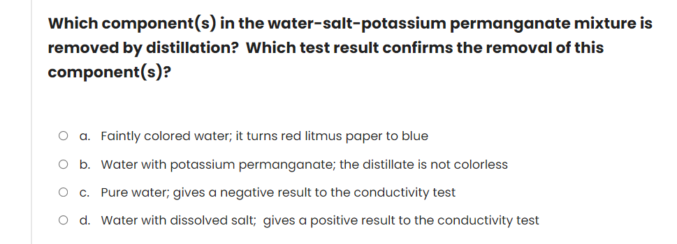 Which component(s) in the water-salt-potassium permanganate mixture is
removed by distillation? Which test result confirms the removal of this
component(s)?
O a. Faintly colored water; it turns red litmus paper to blue
O b. Water with potassium permanganate; the distillate is not colorless
O c. Pure water; gives a negative result to the conductivity test
O d. Water with dissolved salt; gives a positive result to the conductivity test
